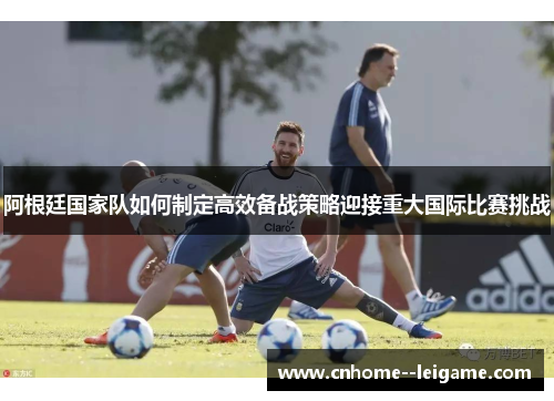 阿根廷国家队如何制定高效备战策略迎接重大国际比赛挑战