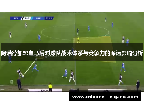 阿诺德加盟皇马后对球队战术体系与竞争力的深远影响分析