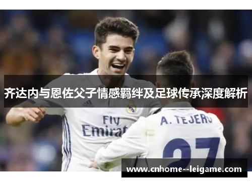齐达内与恩佐父子情感羁绊及足球传承深度解析